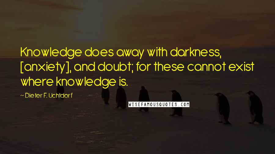 Dieter F. Uchtdorf Quotes: Knowledge does away with darkness, [anxiety], and doubt; for these cannot exist where knowledge is.
