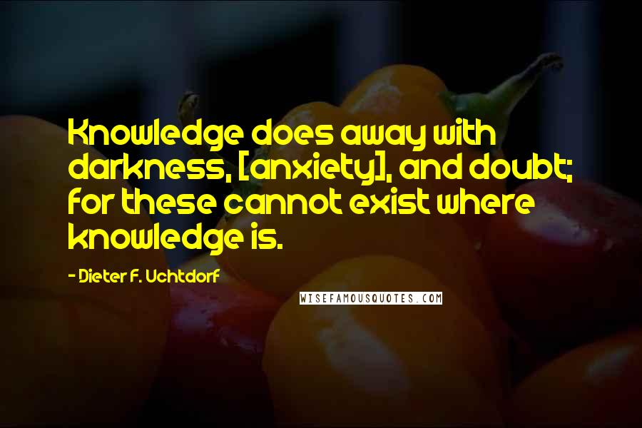 Dieter F. Uchtdorf Quotes: Knowledge does away with darkness, [anxiety], and doubt; for these cannot exist where knowledge is.