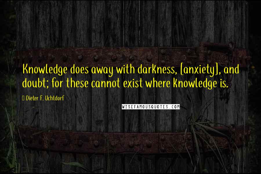 Dieter F. Uchtdorf Quotes: Knowledge does away with darkness, [anxiety], and doubt; for these cannot exist where knowledge is.