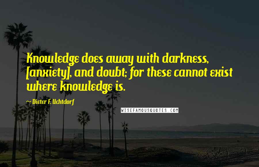 Dieter F. Uchtdorf Quotes: Knowledge does away with darkness, [anxiety], and doubt; for these cannot exist where knowledge is.