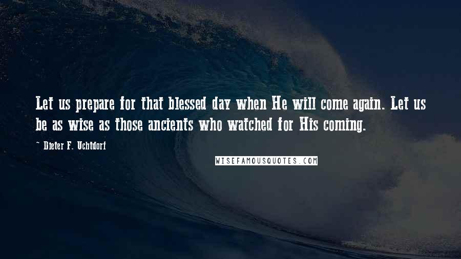 Dieter F. Uchtdorf Quotes: Let us prepare for that blessed day when He will come again. Let us be as wise as those ancients who watched for His coming.