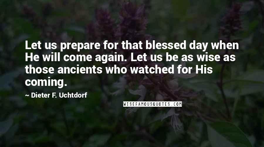 Dieter F. Uchtdorf Quotes: Let us prepare for that blessed day when He will come again. Let us be as wise as those ancients who watched for His coming.