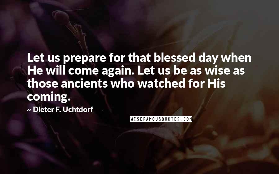 Dieter F. Uchtdorf Quotes: Let us prepare for that blessed day when He will come again. Let us be as wise as those ancients who watched for His coming.