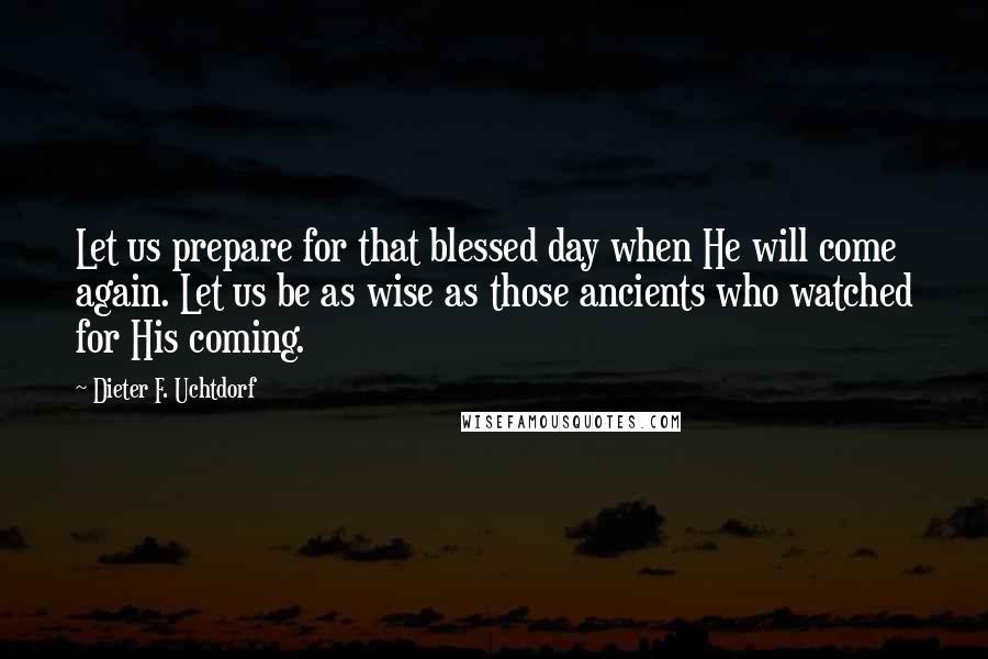 Dieter F. Uchtdorf Quotes: Let us prepare for that blessed day when He will come again. Let us be as wise as those ancients who watched for His coming.