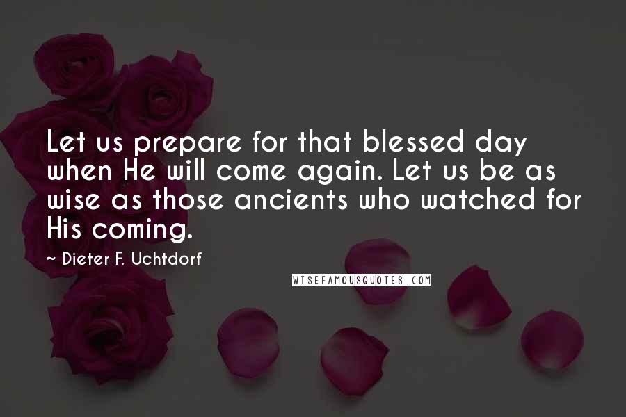 Dieter F. Uchtdorf Quotes: Let us prepare for that blessed day when He will come again. Let us be as wise as those ancients who watched for His coming.