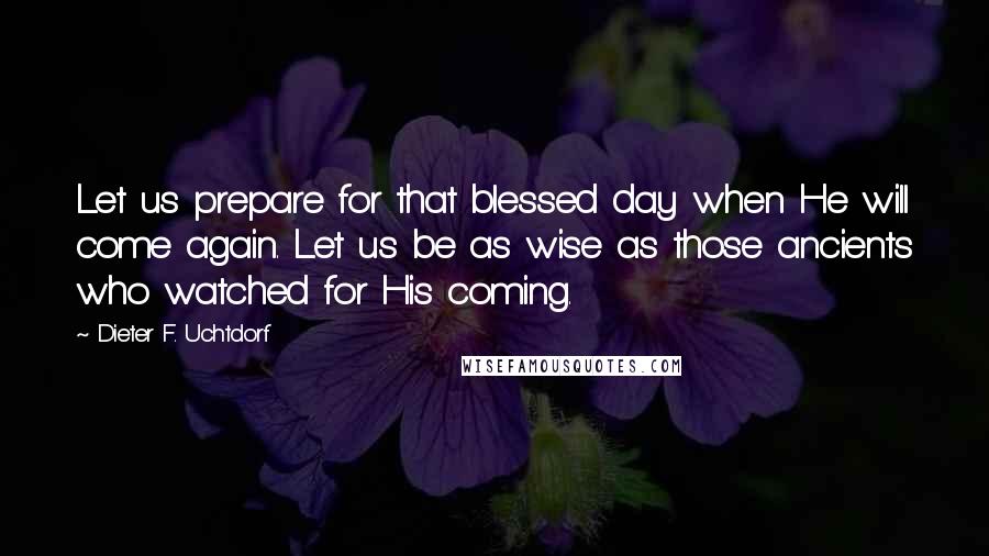 Dieter F. Uchtdorf Quotes: Let us prepare for that blessed day when He will come again. Let us be as wise as those ancients who watched for His coming.