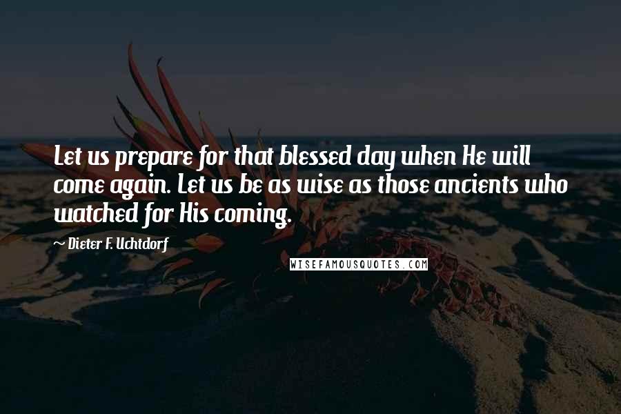 Dieter F. Uchtdorf Quotes: Let us prepare for that blessed day when He will come again. Let us be as wise as those ancients who watched for His coming.