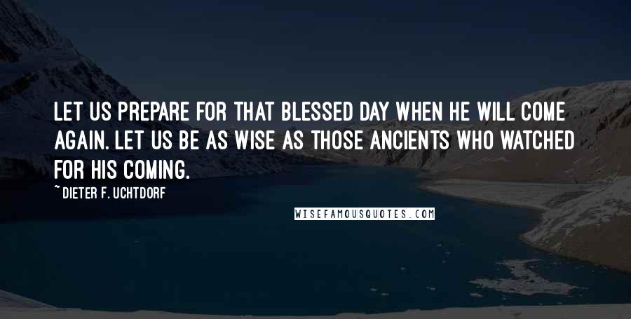 Dieter F. Uchtdorf Quotes: Let us prepare for that blessed day when He will come again. Let us be as wise as those ancients who watched for His coming.