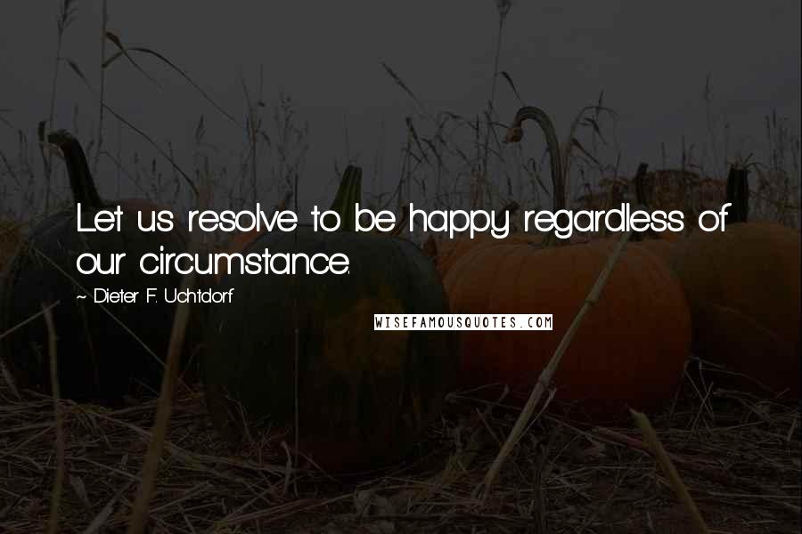 Dieter F. Uchtdorf Quotes: Let us resolve to be happy regardless of our circumstance.