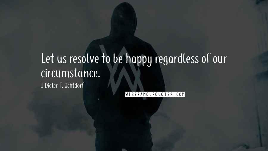 Dieter F. Uchtdorf Quotes: Let us resolve to be happy regardless of our circumstance.