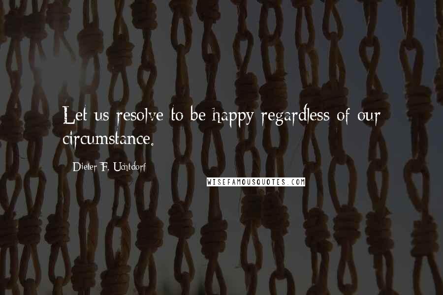 Dieter F. Uchtdorf Quotes: Let us resolve to be happy regardless of our circumstance.