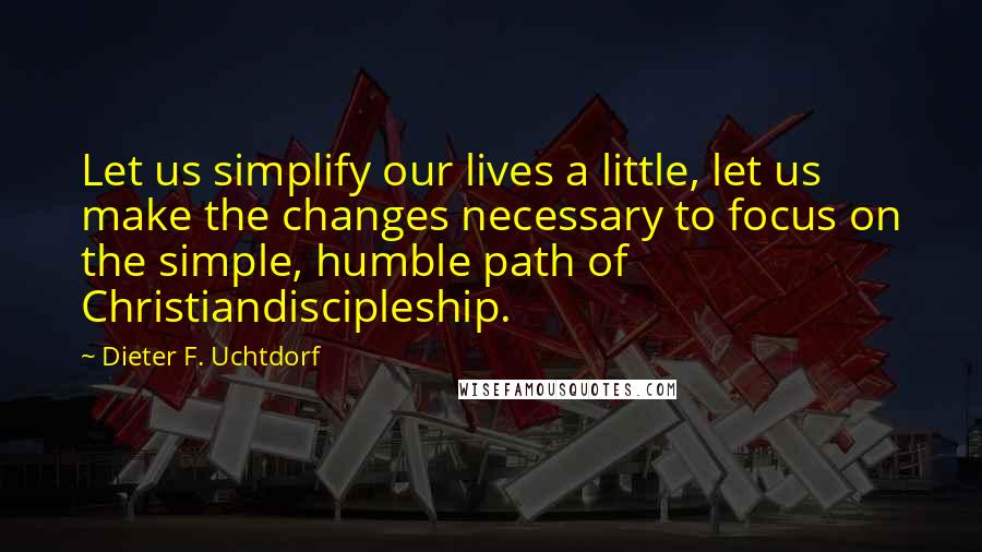 Dieter F. Uchtdorf Quotes: Let us simplify our lives a little, let us make the changes necessary to focus on the simple, humble path of Christiandiscipleship.