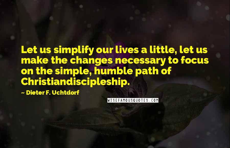 Dieter F. Uchtdorf Quotes: Let us simplify our lives a little, let us make the changes necessary to focus on the simple, humble path of Christiandiscipleship.