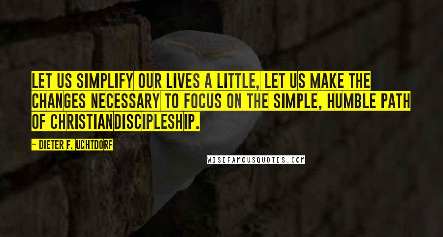 Dieter F. Uchtdorf Quotes: Let us simplify our lives a little, let us make the changes necessary to focus on the simple, humble path of Christiandiscipleship.