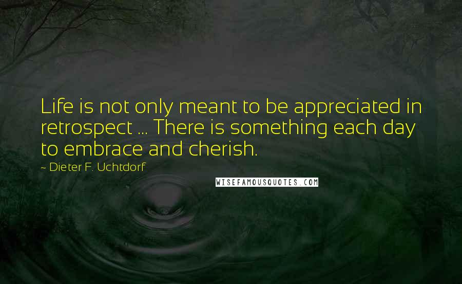 Dieter F. Uchtdorf Quotes: Life is not only meant to be appreciated in retrospect ... There is something each day to embrace and cherish.