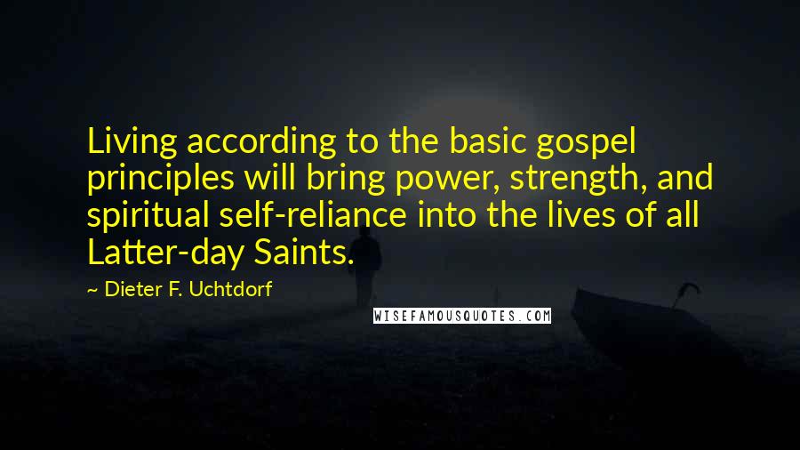 Dieter F. Uchtdorf Quotes: Living according to the basic gospel principles will bring power, strength, and spiritual self-reliance into the lives of all Latter-day Saints.