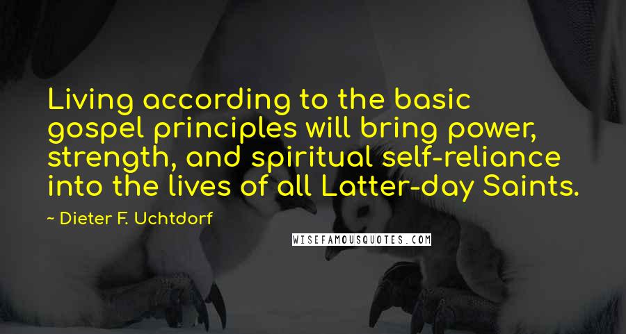 Dieter F. Uchtdorf Quotes: Living according to the basic gospel principles will bring power, strength, and spiritual self-reliance into the lives of all Latter-day Saints.