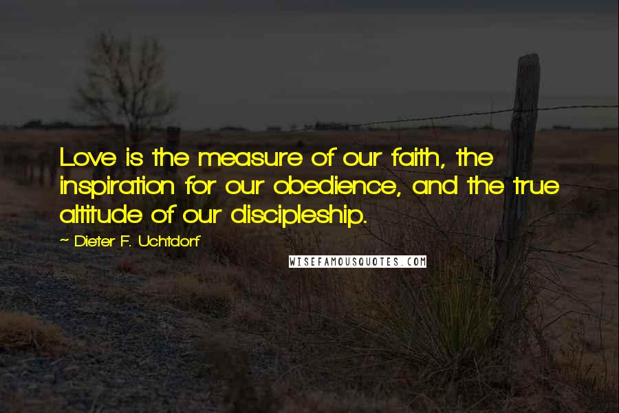 Dieter F. Uchtdorf Quotes: Love is the measure of our faith, the inspiration for our obedience, and the true altitude of our discipleship.