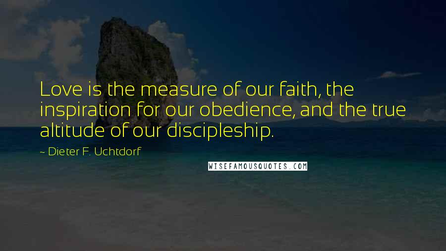 Dieter F. Uchtdorf Quotes: Love is the measure of our faith, the inspiration for our obedience, and the true altitude of our discipleship.