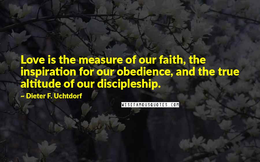 Dieter F. Uchtdorf Quotes: Love is the measure of our faith, the inspiration for our obedience, and the true altitude of our discipleship.