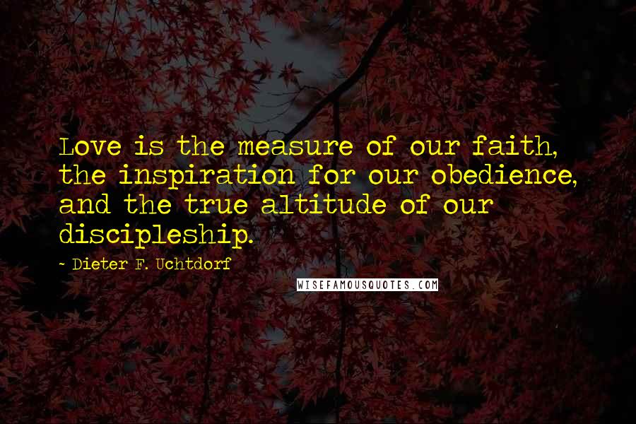 Dieter F. Uchtdorf Quotes: Love is the measure of our faith, the inspiration for our obedience, and the true altitude of our discipleship.
