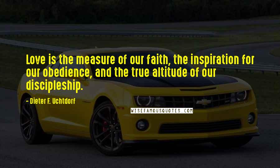 Dieter F. Uchtdorf Quotes: Love is the measure of our faith, the inspiration for our obedience, and the true altitude of our discipleship.