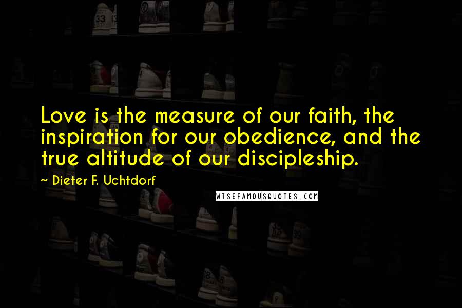 Dieter F. Uchtdorf Quotes: Love is the measure of our faith, the inspiration for our obedience, and the true altitude of our discipleship.