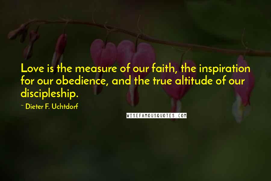 Dieter F. Uchtdorf Quotes: Love is the measure of our faith, the inspiration for our obedience, and the true altitude of our discipleship.