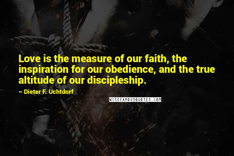 Dieter F. Uchtdorf Quotes: Love is the measure of our faith, the inspiration for our obedience, and the true altitude of our discipleship.