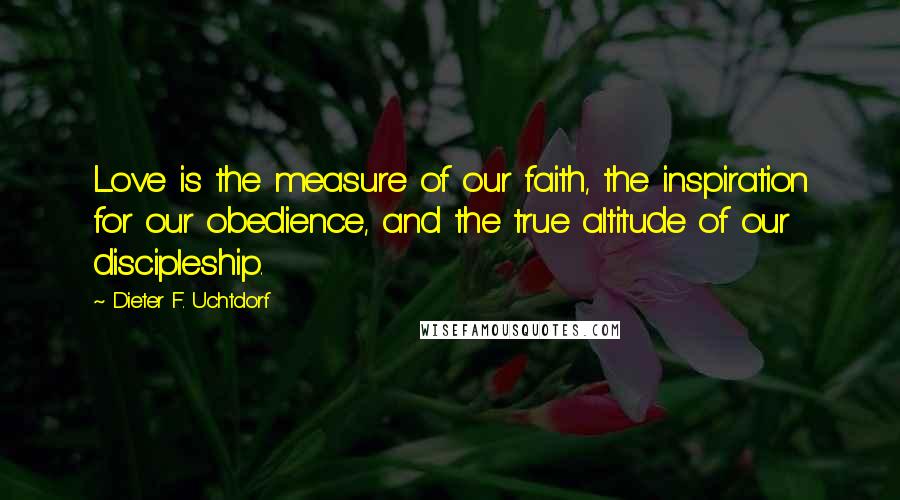 Dieter F. Uchtdorf Quotes: Love is the measure of our faith, the inspiration for our obedience, and the true altitude of our discipleship.