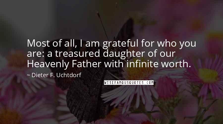 Dieter F. Uchtdorf Quotes: Most of all, I am grateful for who you are: a treasured daughter of our Heavenly Father with infinite worth.