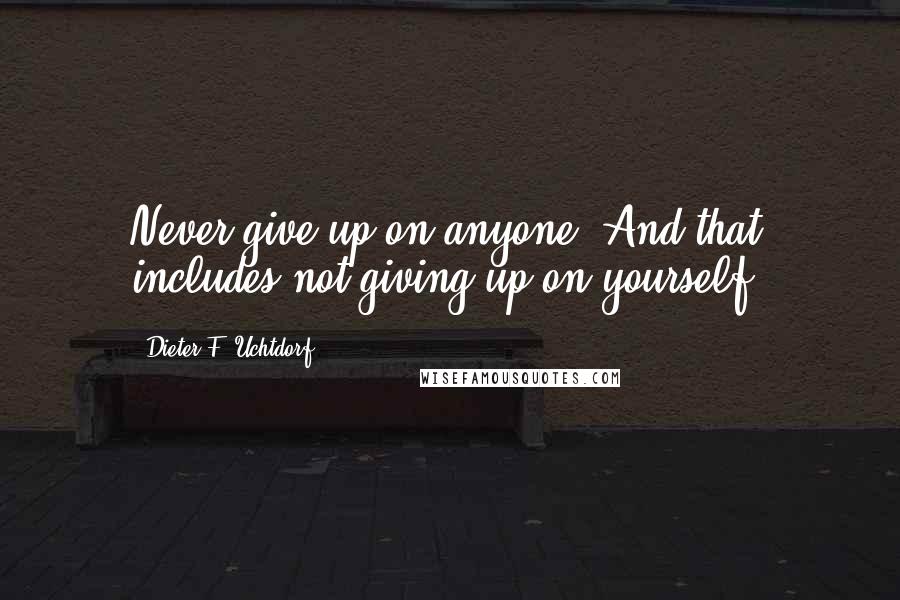 Dieter F. Uchtdorf Quotes: Never give up on anyone. And that includes not giving up on yourself.