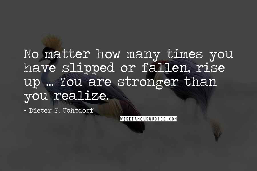 Dieter F. Uchtdorf Quotes: No matter how many times you have slipped or fallen, rise up ... You are stronger than you realize.