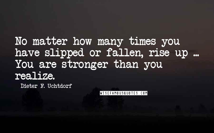 Dieter F. Uchtdorf Quotes: No matter how many times you have slipped or fallen, rise up ... You are stronger than you realize.