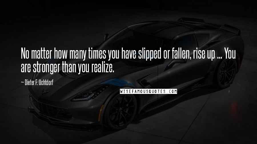 Dieter F. Uchtdorf Quotes: No matter how many times you have slipped or fallen, rise up ... You are stronger than you realize.