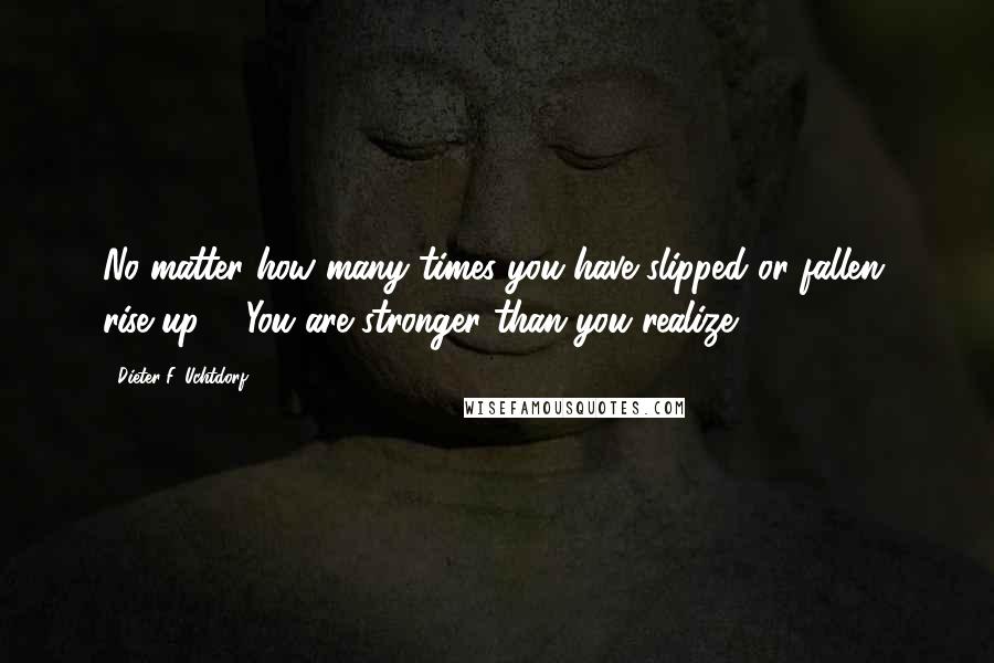 Dieter F. Uchtdorf Quotes: No matter how many times you have slipped or fallen, rise up ... You are stronger than you realize.