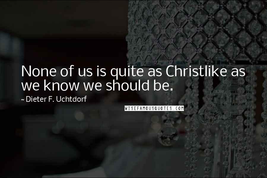 Dieter F. Uchtdorf Quotes: None of us is quite as Christlike as we know we should be.