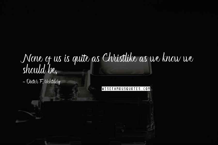 Dieter F. Uchtdorf Quotes: None of us is quite as Christlike as we know we should be.