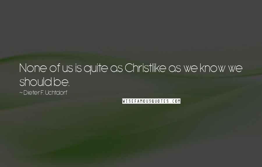 Dieter F. Uchtdorf Quotes: None of us is quite as Christlike as we know we should be.