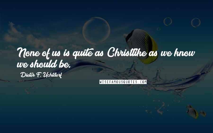 Dieter F. Uchtdorf Quotes: None of us is quite as Christlike as we know we should be.