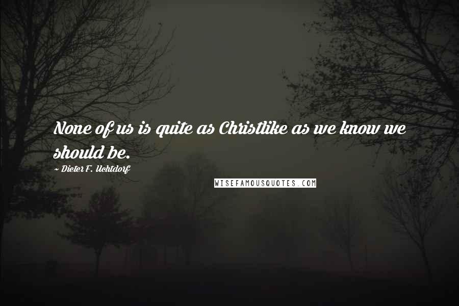 Dieter F. Uchtdorf Quotes: None of us is quite as Christlike as we know we should be.