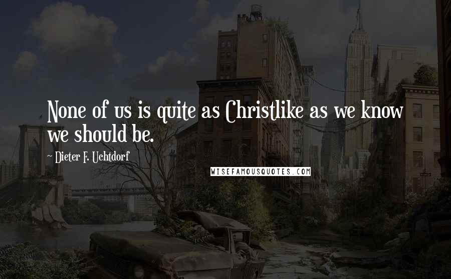 Dieter F. Uchtdorf Quotes: None of us is quite as Christlike as we know we should be.