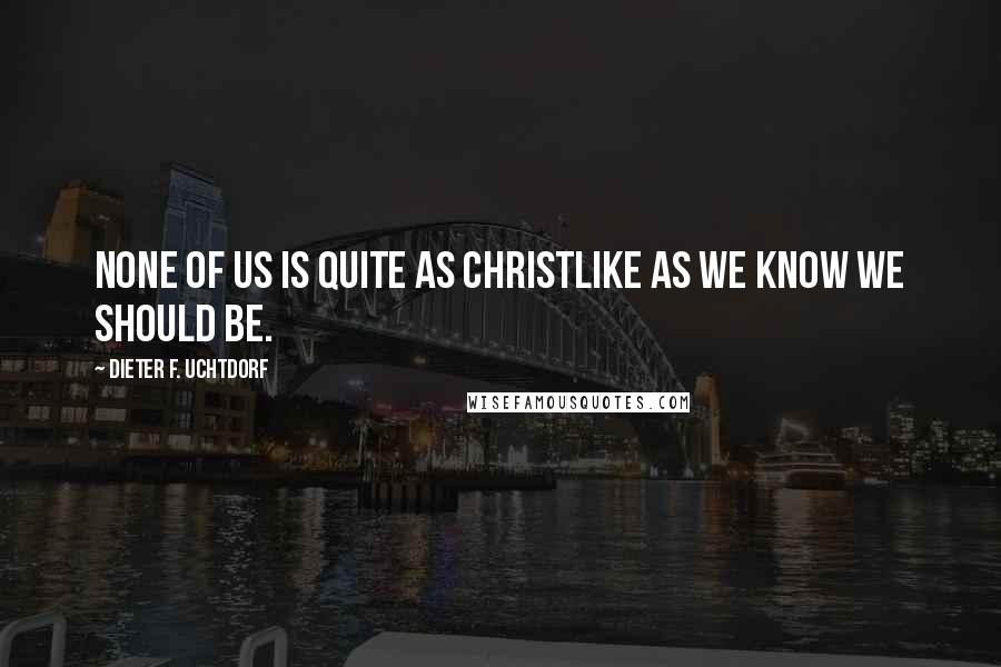 Dieter F. Uchtdorf Quotes: None of us is quite as Christlike as we know we should be.