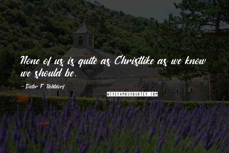 Dieter F. Uchtdorf Quotes: None of us is quite as Christlike as we know we should be.