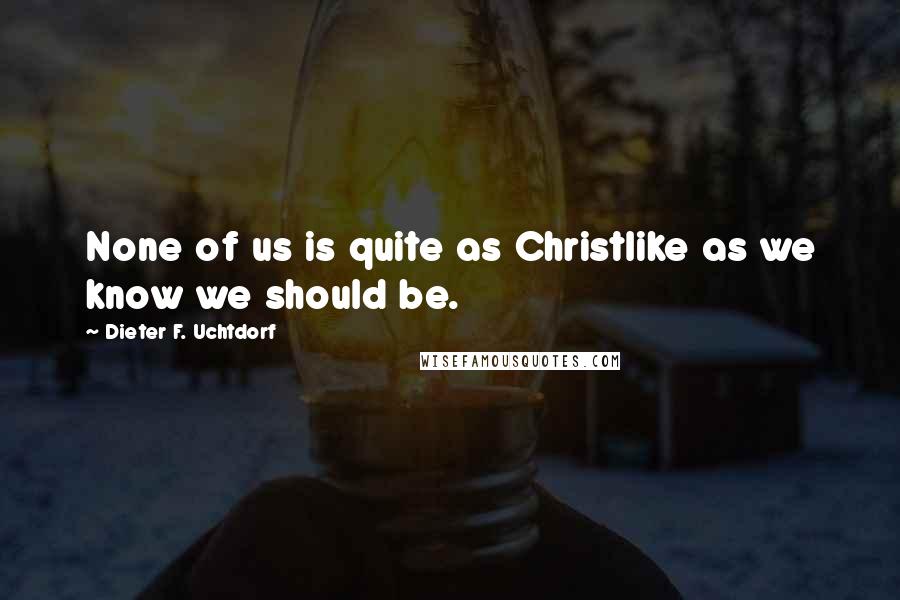 Dieter F. Uchtdorf Quotes: None of us is quite as Christlike as we know we should be.