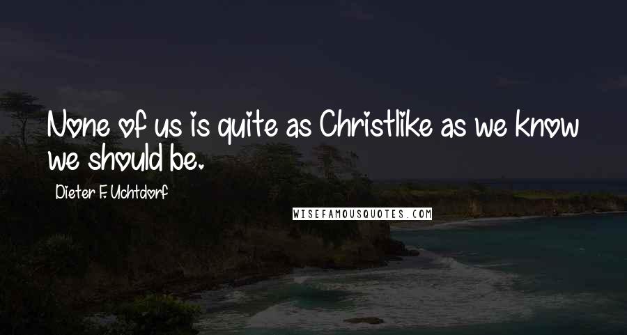 Dieter F. Uchtdorf Quotes: None of us is quite as Christlike as we know we should be.