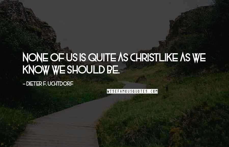 Dieter F. Uchtdorf Quotes: None of us is quite as Christlike as we know we should be.