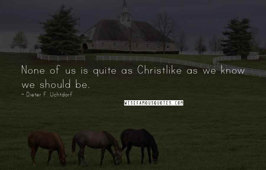 Dieter F. Uchtdorf Quotes: None of us is quite as Christlike as we know we should be.