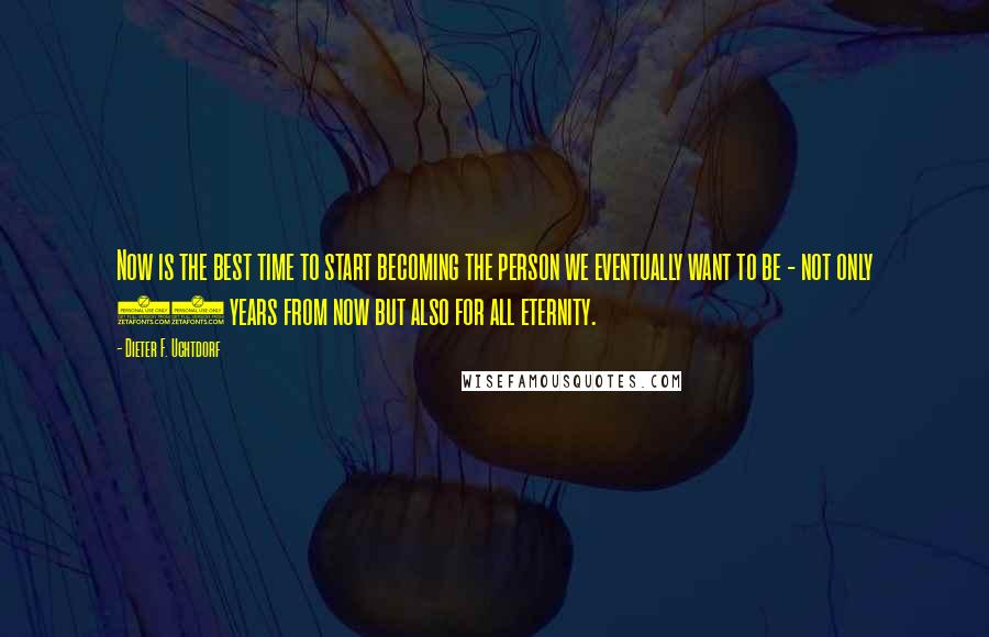 Dieter F. Uchtdorf Quotes: Now is the best time to start becoming the person we eventually want to be - not only 20 years from now but also for all eternity.