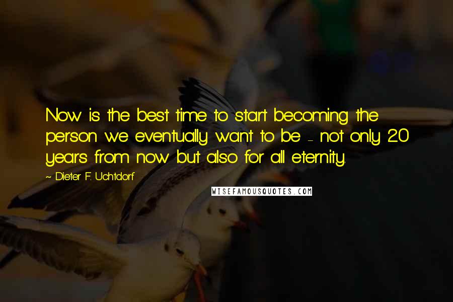 Dieter F. Uchtdorf Quotes: Now is the best time to start becoming the person we eventually want to be - not only 20 years from now but also for all eternity.